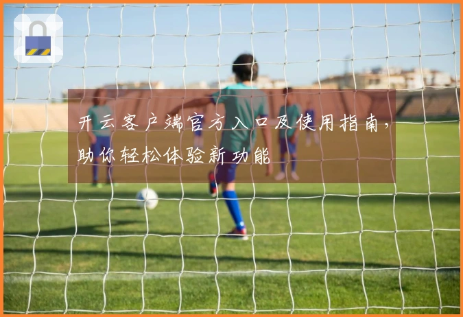 开云客户端官方入口及使用指南,助你轻松体验新功能